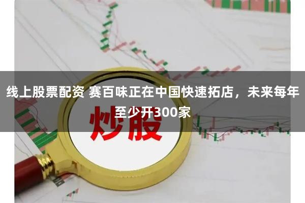 线上股票配资 赛百味正在中国快速拓店，未来每年至少开300家