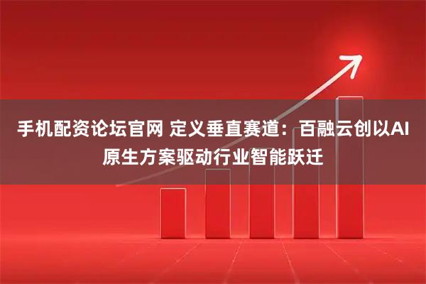 手机配资论坛官网 定义垂直赛道：百融云创以AI原生方案驱动行业智能跃迁