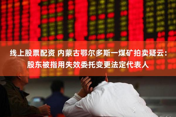 线上股票配资 内蒙古鄂尔多斯一煤矿拍卖疑云：股东被指用失效委托变更法定代表人