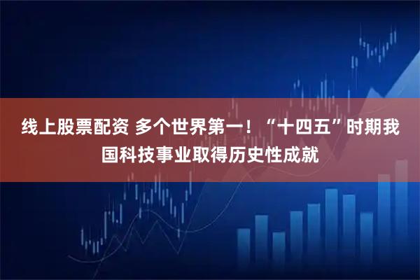 线上股票配资 多个世界第一！“十四五”时期我国科技事业取得历史性成就