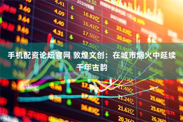 手机配资论坛官网 敦煌文创：在城市烟火中延续千年古韵