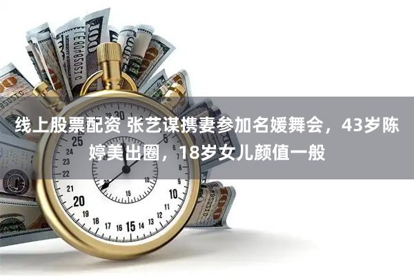 线上股票配资 张艺谋携妻参加名媛舞会，43岁陈婷美出圈，18岁女儿颜值一般