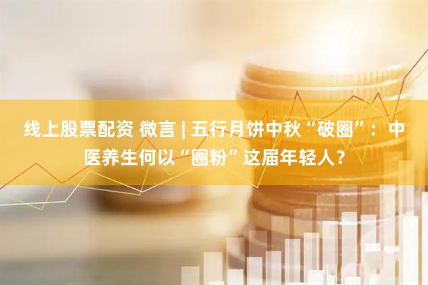 线上股票配资 微言 | 五行月饼中秋“破圈”：中医养生何以“圈粉”这届年轻人？