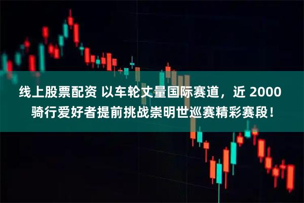 线上股票配资 以车轮丈量国际赛道，近 2000 骑行爱好者提前挑战崇明世巡赛精彩赛段！