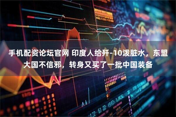手机配资论坛官网 印度人给歼-10泼脏水，东盟大国不信邪，转身又买了一批中国装备