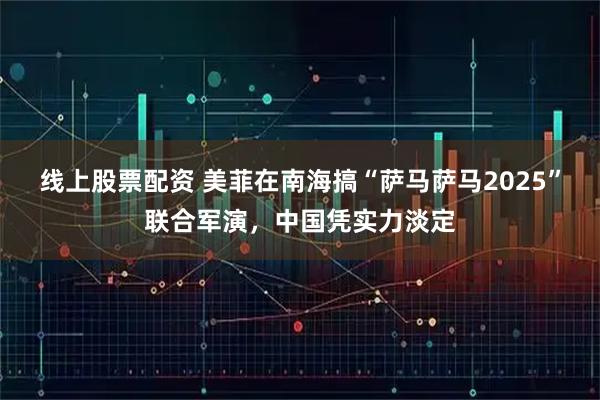 线上股票配资 美菲在南海搞“萨马萨马2025”联合军演，中国凭实力淡定