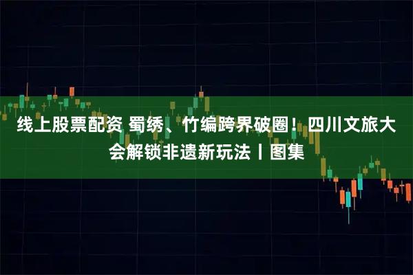 线上股票配资 蜀绣、竹编跨界破圈！四川文旅大会解锁非遗新玩法丨图集