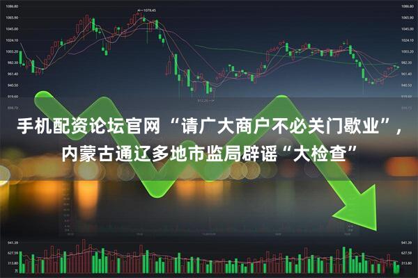 手机配资论坛官网 “请广大商户不必关门歇业”，内蒙古通辽多地市监局辟谣“大检查”