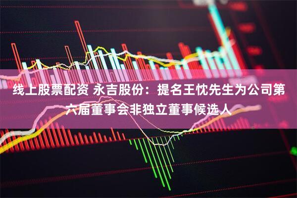线上股票配资 永吉股份：提名王忱先生为公司第六届董事会非独立董事候选人