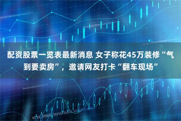配资股票一览表最新消息 女子称花45万装修“气到要卖房”，邀请网友打卡“翻车现场”