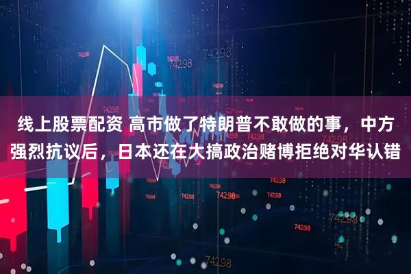 线上股票配资 高市做了特朗普不敢做的事，中方强烈抗议后，日本还在大搞政治赌博拒绝对华认错
