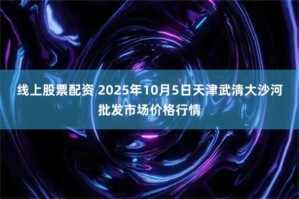 线上股票配资 2025年10月5日天津武清大沙河批发市场价格行情