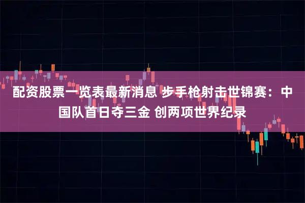 配资股票一览表最新消息 步手枪射击世锦赛：中国队首日夺三金 创两项世界纪录