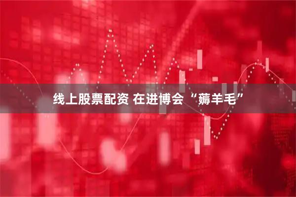 线上股票配资 在进博会 “薅羊毛”