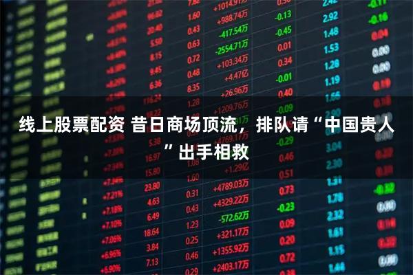 线上股票配资 昔日商场顶流，排队请“中国贵人”出手相救