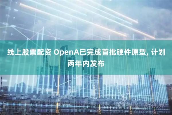 线上股票配资 OpenA已完成首批硬件原型, 计划两年内发布