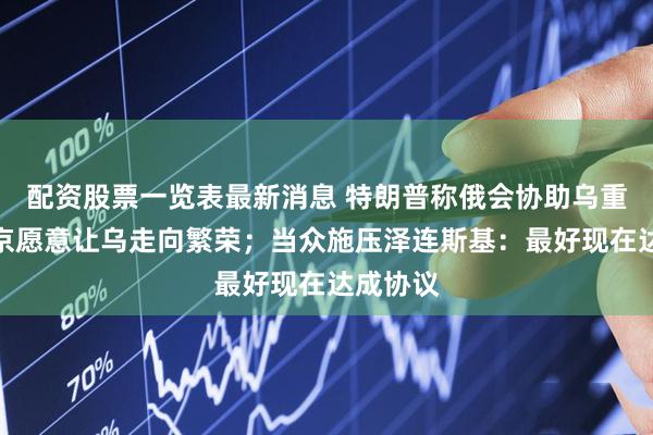 配资股票一览表最新消息 特朗普称俄会协助乌重建，普京愿意让乌走向繁荣；当众施压泽连斯基：最好现在达成协议