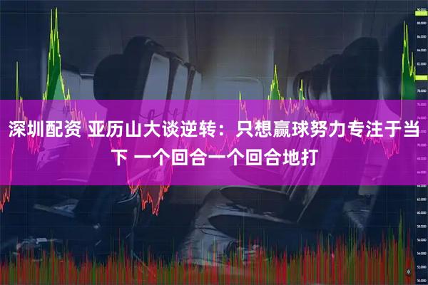 深圳配资 亚历山大谈逆转：只想赢球努力专注于当下 一个回合一个回合地打