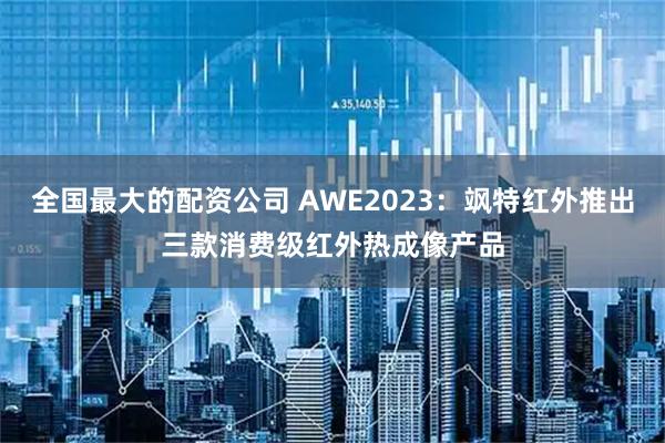 全国最大的配资公司 AWE2023：飒特红外推出三款消费级红外热成像产品