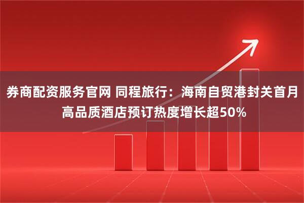 券商配资服务官网 同程旅行：海南自贸港封关首月 高品质酒店预订热度增长超50%