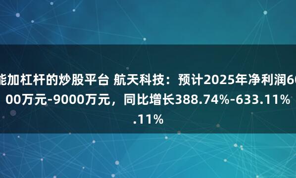 能加杠杆的炒股平台 航天科技：预计2025年净利润6000万元-9000万元，同比增长388.74%-633.11%