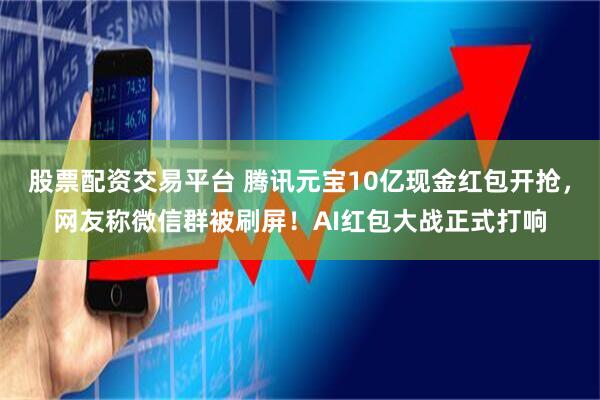 股票配资交易平台 腾讯元宝10亿现金红包开抢，网友称微信群被刷屏！AI红包大战正式打响