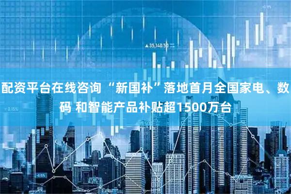 配资平台在线咨询 “新国补”落地首月全国家电、数码 和智能产品补贴超1500万台