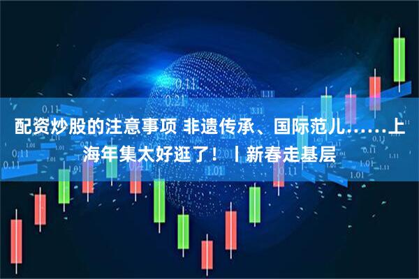 配资炒股的注意事项 非遗传承、国际范儿……上海年集太好逛了！丨新春走基层