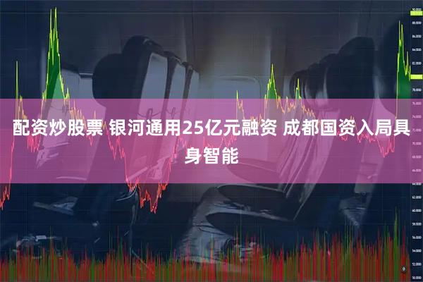 配资炒股票 银河通用25亿元融资 成都国资入局具身智能