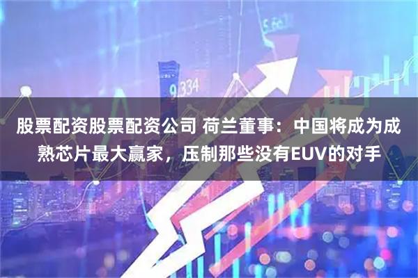 股票配资股票配资公司 荷兰董事：中国将成为成熟芯片最大赢家，压制那些没有EUV的对手