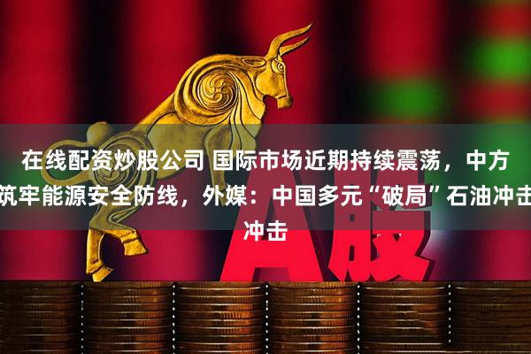 在线配资炒股公司 国际市场近期持续震荡，中方筑牢能源安全防线，外媒：中国多元“破局”石油冲击
