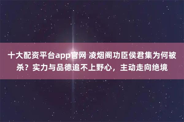 十大配资平台app官网 凌烟阁功臣侯君集为何被杀？实力与品德追不上野心，主动走向绝境