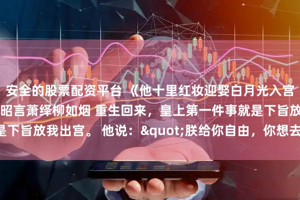 安全的股票配资平台 《他十里红妆迎娶白月光入宫，五年后他悔疯了》洛昭言萧绎柳如烟 重生回来，皇上第一件事就是下旨放我出宫。 他说："朕给你自由，你想去哪都行。"