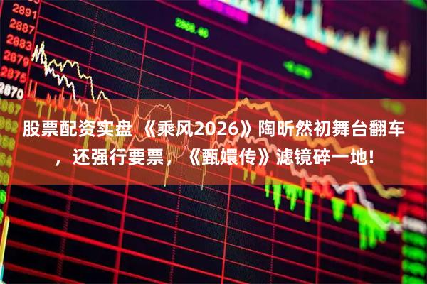 股票配资实盘 《乘风2026》陶昕然初舞台翻车,还强行要票,《甄嬛传》滤镜碎一地!