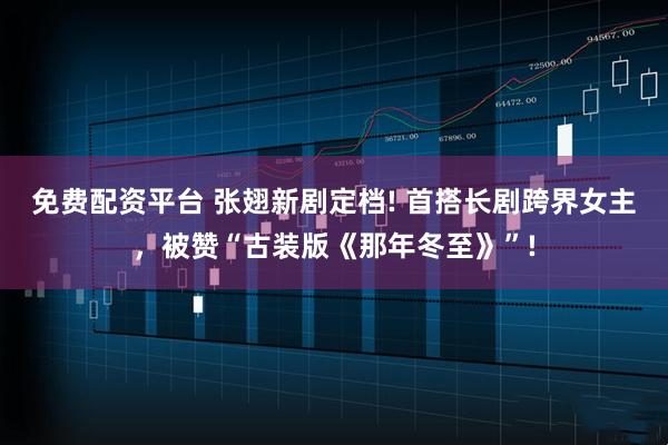 免费配资平台 张翅新剧定档! 首搭长剧跨界女主，被赞“古装版《那年冬至》”!
