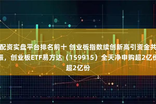 配资实盘平台排名前十 创业板指数续创新高引资金共振，创业板ETF易方达（159915）全天净申购超2亿份