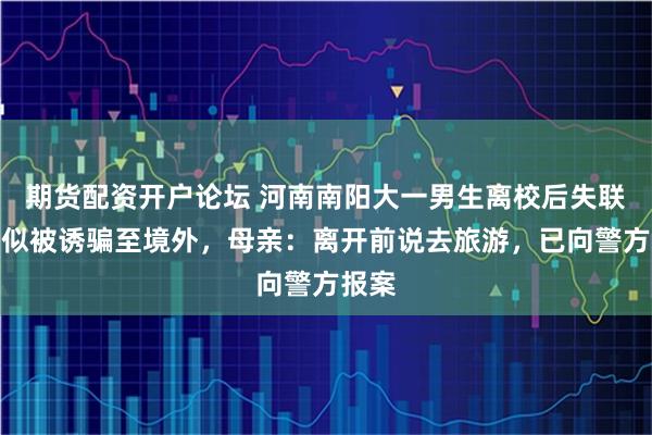 期货配资开户论坛 河南南阳大一男生离校后失联，疑似被诱骗至境外，母亲：离开前说去旅游，已向警方报案