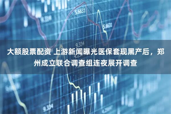 大额股票配资 上游新闻曝光医保套现黑产后，郑州成立联合调查组连夜展开调查