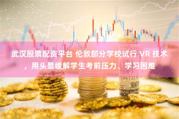 武汉股票配资平台 伦敦部分学校试行 VR 技术，用头显缓解学生考前压力、学习困难