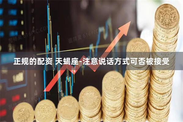 正规的配资 天蝎座-注意说话方式可否被接受