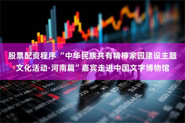 股票配资程序 “中华民族共有精神家园建设主题文化活动·河南篇”嘉宾走进中国文字博物馆
