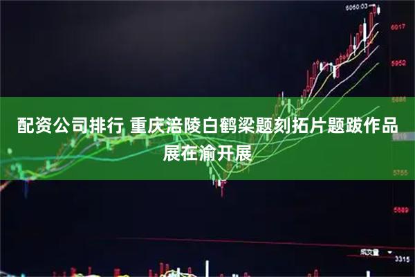 配资公司排行 重庆涪陵白鹤梁题刻拓片题跋作品展在渝开展
