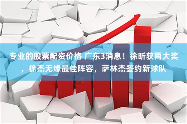专业的股票配资价格 广东3消息！徐昕获两大奖，徐杰无缘最佳阵容，萨林杰签约新球队