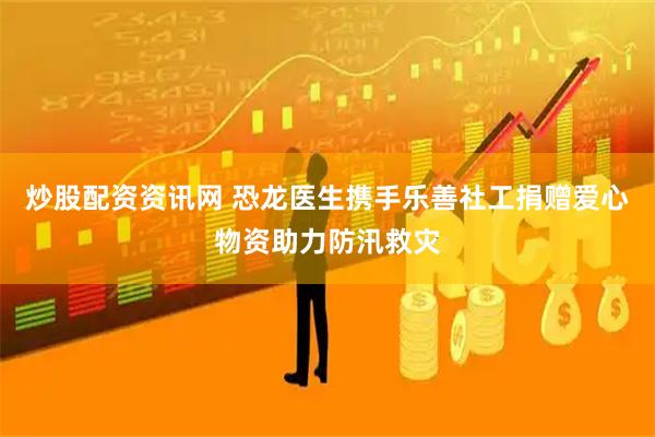 炒股配资资讯网 恐龙医生携手乐善社工捐赠爱心物资助力防汛救灾