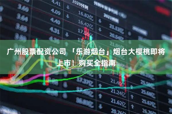 广州股票配资公司 「乐游烟台」烟台大樱桃即将上市！购买全指南