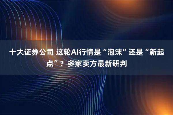 十大证券公司 这轮AI行情是“泡沫”还是“新起点”？多家卖方最新研判