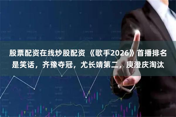股票配资在线炒股配资 《歌手2026》首播排名是笑话，齐豫夺冠，尤长靖第二，庾澄庆淘汰