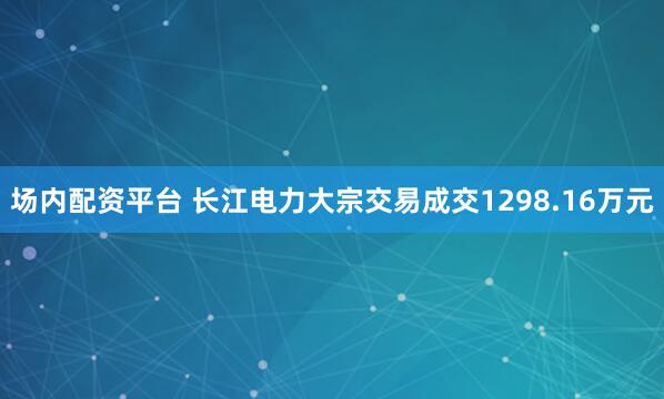 场内配资平台 长江电力大宗交易成交1298.16万元
